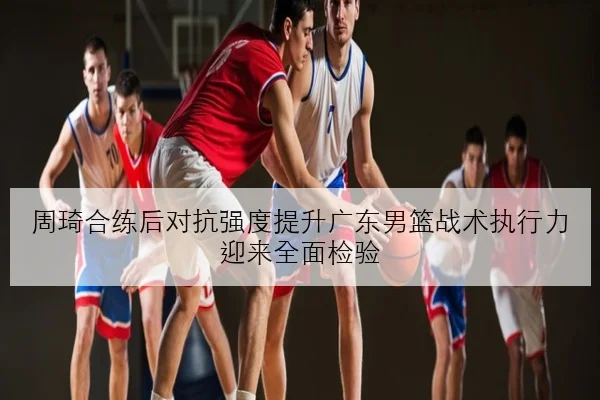 周琦合练后对抗强度提升广东男篮战术执行力迎来全面检验